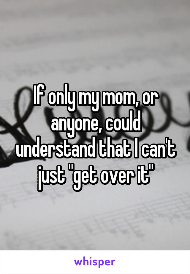 If only my mom, or anyone, could understand that I can't just "get over it"