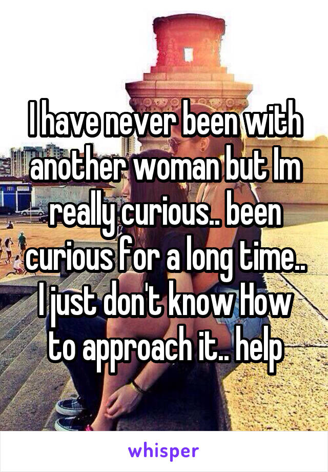 I have never been with another woman but Im really curious.. been curious for a long time.. I just don't know How to approach it.. help