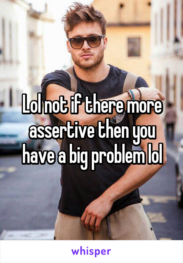 Lol not if there more assertive then you have a big problem lol