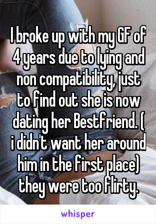 I broke up with my GF of 4 years due to lying and non compatibility, just to find out she is now dating her Bestfriend. ( i didn't want her around him in the first place) they were too flirty.