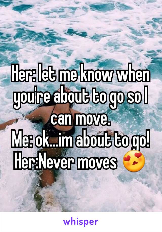 Her: let me know when you're about to go so I can move.
Me: ok...im about to go!
Her:Never moves 😍