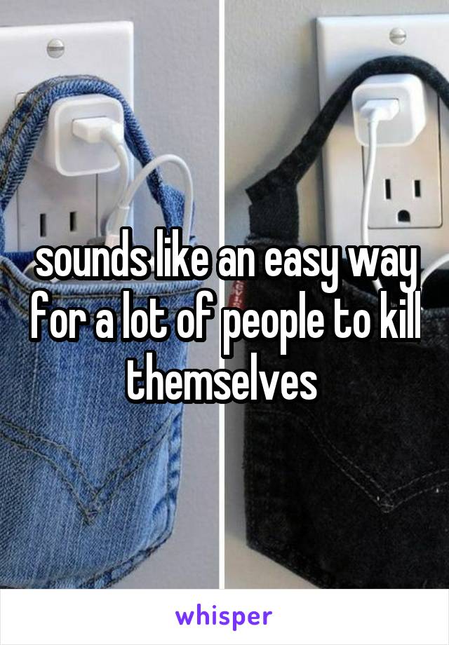 sounds like an easy way for a lot of people to kill themselves 