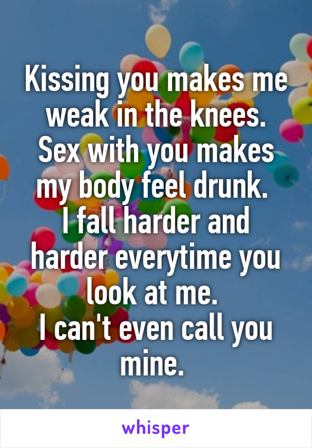 Kissing you makes me weak in the knees.
Sex with you makes my body feel drunk. 
I fall harder and harder everytime you look at me. 
I can't even call you mine. 