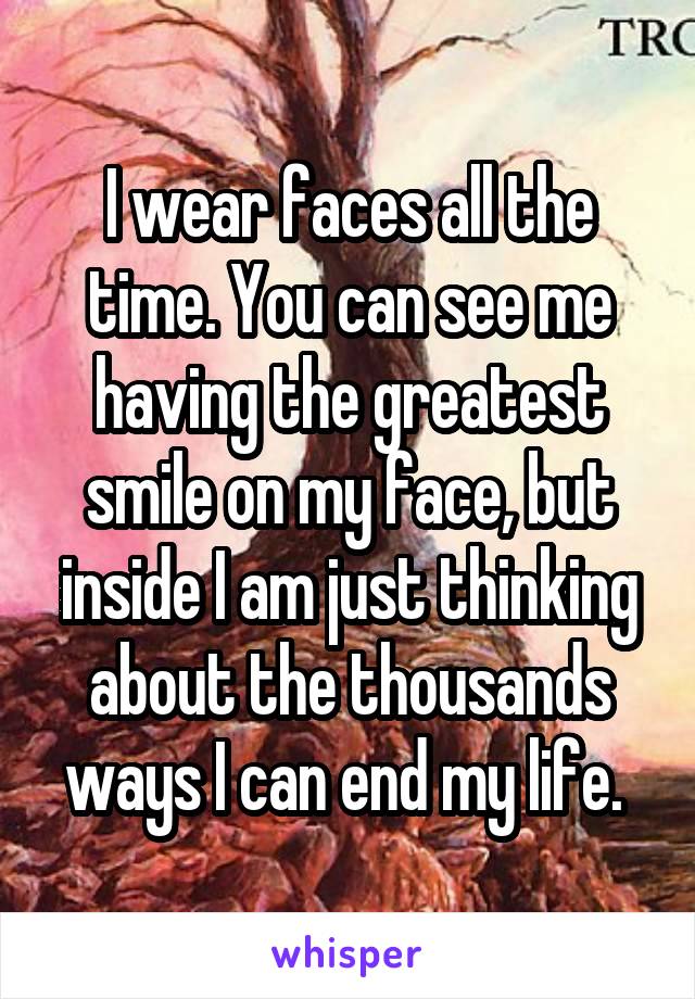 I wear faces all the time. You can see me having the greatest smile on my face, but inside I am just thinking about the thousands ways I can end my life. 