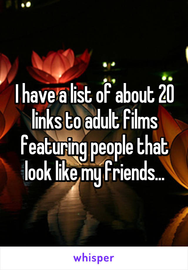 I have a list of about 20 links to adult films featuring people that look like my friends...