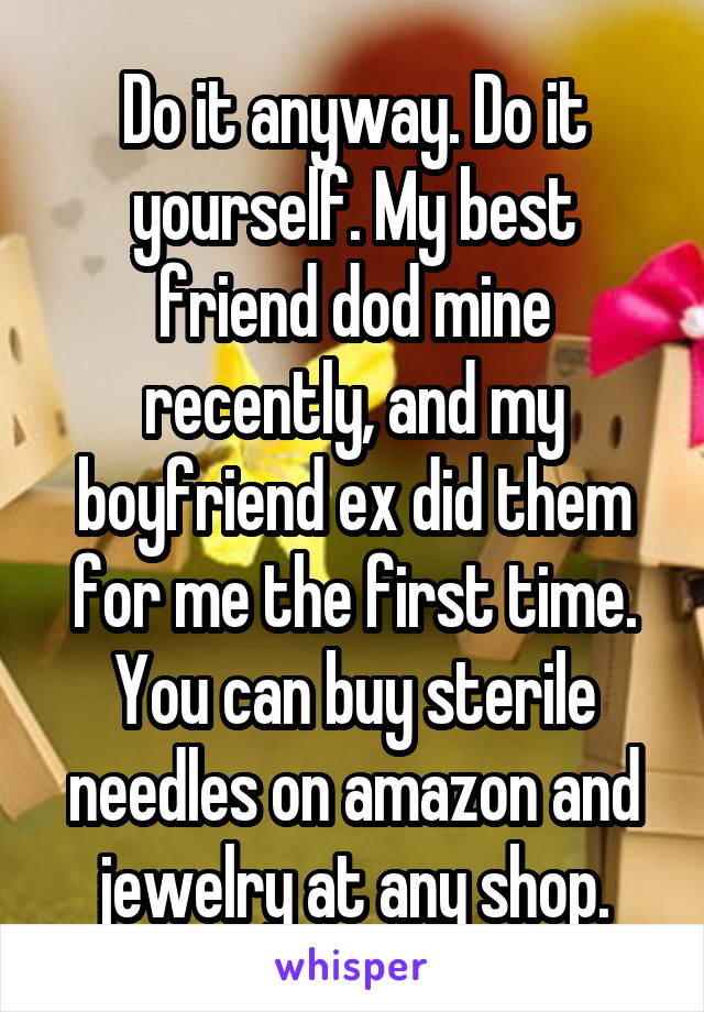 Do it anyway. Do it yourself. My best friend dod mine recently, and my boyfriend ex did them for me the first time. You can buy sterile needles on amazon and jewelry at any shop.