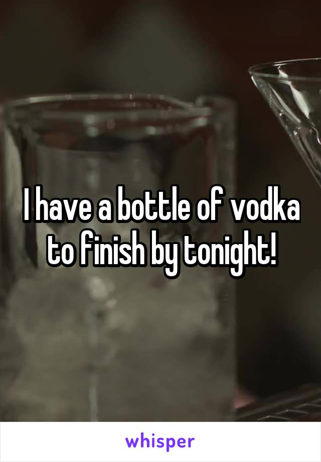 I have a bottle of vodka to finish by tonight!