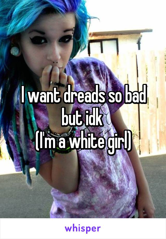 I want dreads so bad but idk 
(I'm a white girl)