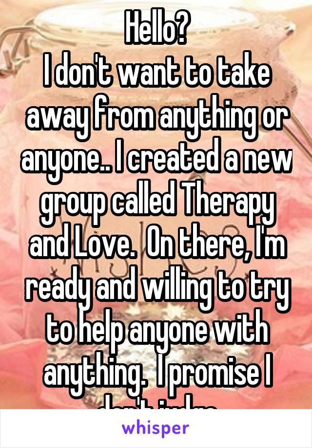 Hello?
I don't want to take away from anything or anyone.. I created a new group called Therapy and Love.  On there, I'm ready and willing to try to help anyone with anything.  I promise I don't judge