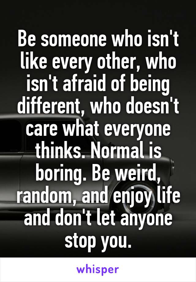 Be someone who isn't like every other, who isn't afraid of being different, who doesn't care what everyone thinks. Normal is boring. Be weird, random, and enjoy life and don't let anyone stop you.