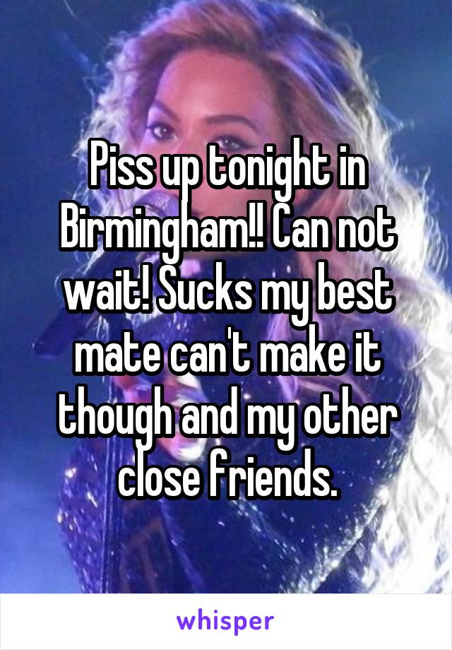 Piss up tonight in Birmingham!! Can not wait! Sucks my best mate can't make it though and my other close friends.