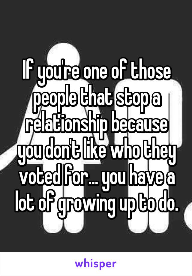 If you're one of those people that stop a relationship because you don't like who they voted for... you have a lot of growing up to do.