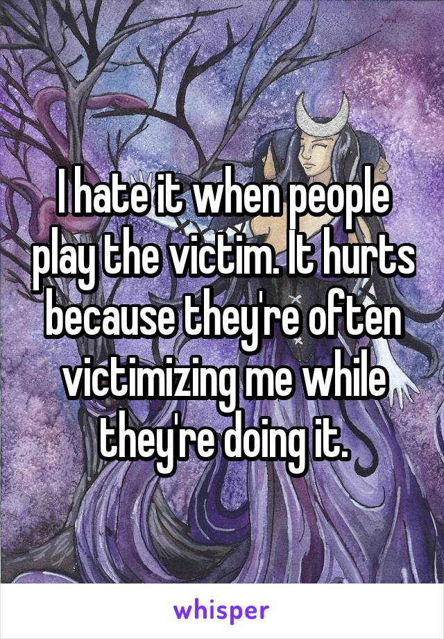 I hate it when people play the victim. It hurts because they're often victimizing me while they're doing it.