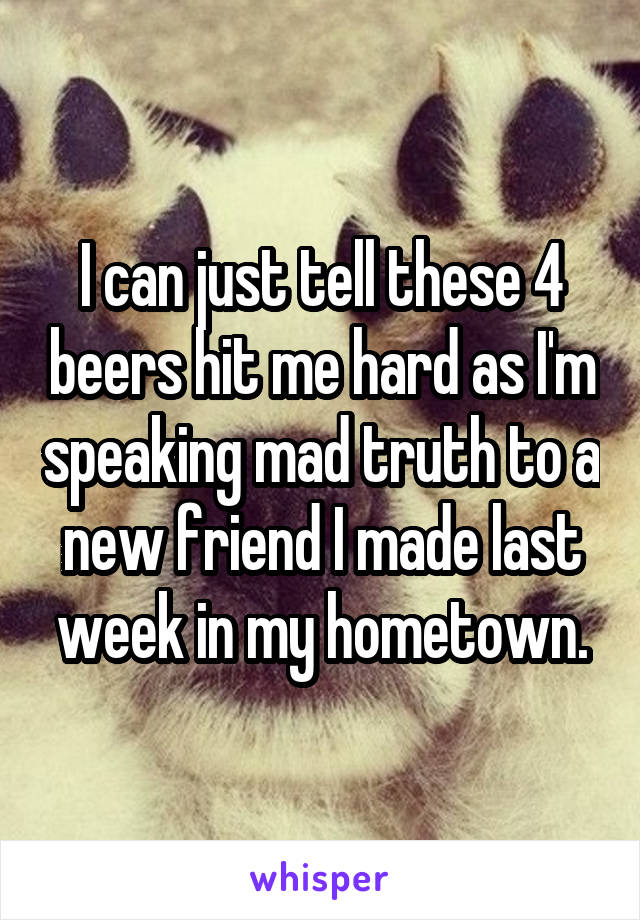 I can just tell these 4 beers hit me hard as I'm speaking mad truth to a new friend I made last week in my hometown.