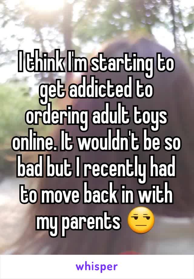 I think I'm starting to get addicted to ordering adult toys online. It wouldn't be so bad but I recently had to move back in with my parents 😒