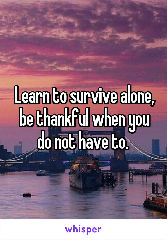 Learn to survive alone, be thankful when you do not have to. 