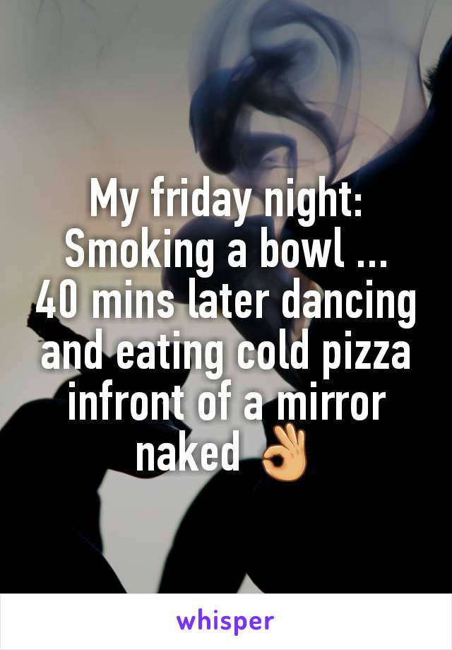 My friday night:
Smoking a bowl ...
40 mins later dancing and eating cold pizza infront of a mirror naked 👌