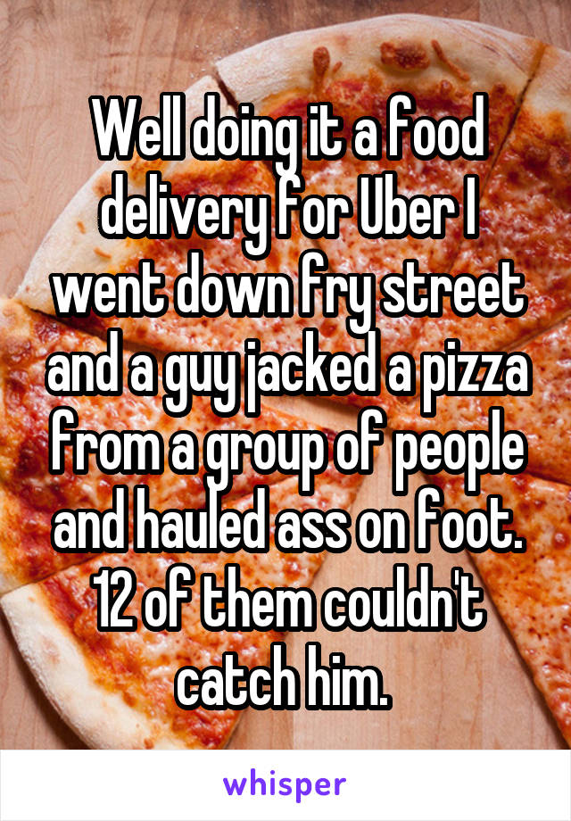 Well doing it a food delivery for Uber I went down fry street and a guy jacked a pizza from a group of people and hauled ass on foot. 12 of them couldn't catch him. 