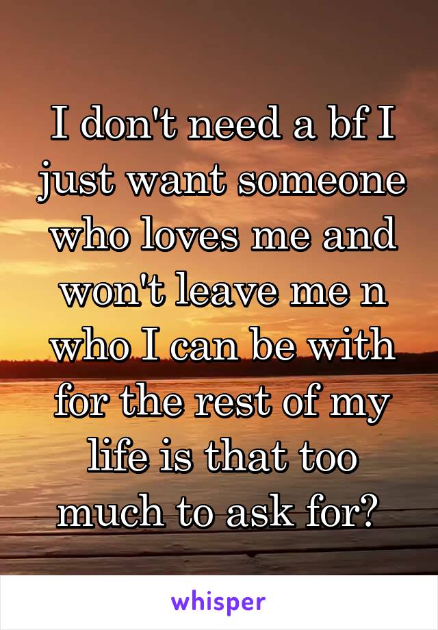 I don't need a bf I just want someone who loves me and won't leave me n who I can be with for the rest of my life is that too much to ask for? 