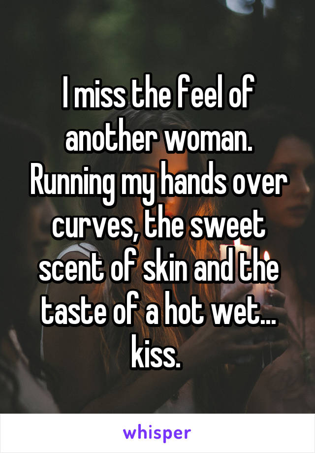 I miss the feel of another woman. Running my hands over curves, the sweet scent of skin and the taste of a hot wet... kiss. 