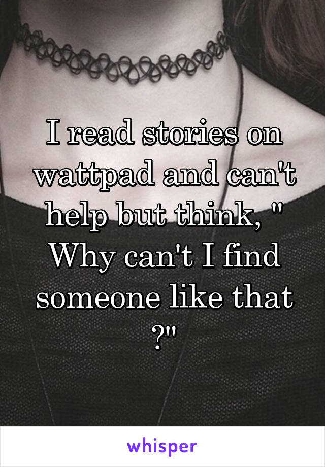 I read stories on wattpad and can't help but think, " Why can't I find someone like that ?"