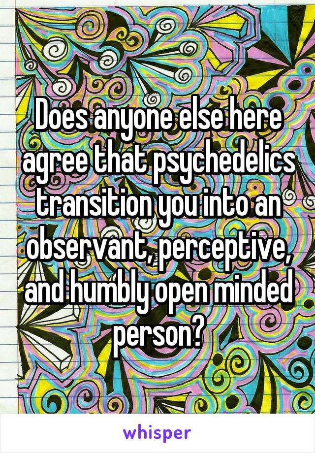 Does anyone else here agree that psychedelics transition you into an observant, perceptive, and humbly open minded person?