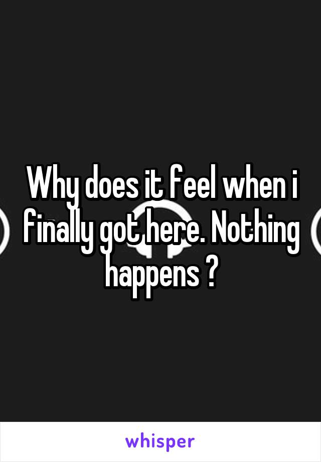 Why does it feel when i finally got here. Nothing happens ?