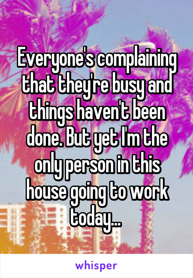 Everyone's complaining that they're busy and things haven't been done. But yet I'm the only person in this house going to work today... 