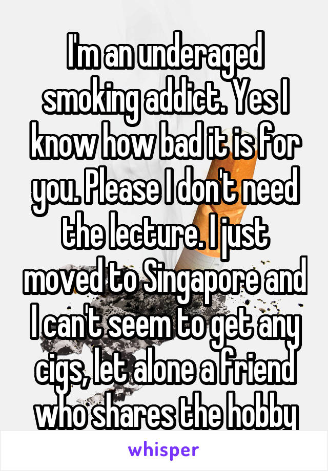 I'm an underaged smoking addict. Yes I know how bad it is for you. Please I don't need the lecture. I just moved to Singapore and I can't seem to get any cigs, let alone a friend who shares the hobby