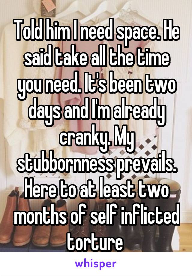 Told him I need space. He said take all the time you need. It's been two days and I'm already cranky. My stubbornness prevails. Here to at least two months of self inflicted torture 