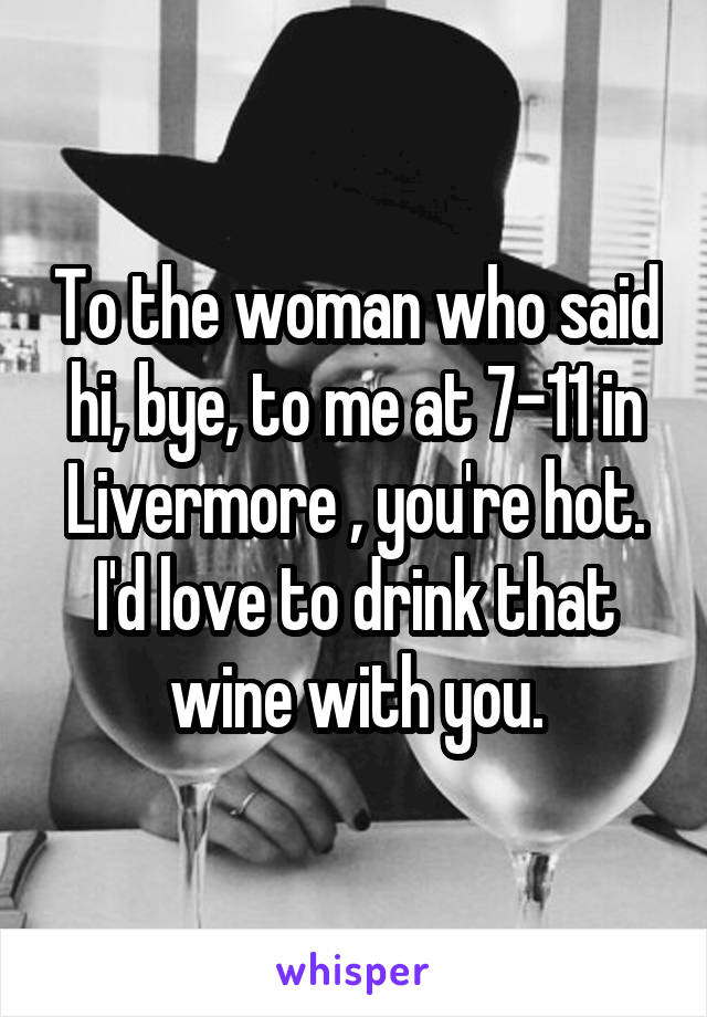 To the woman who said hi, bye, to me at 7-11 in Livermore , you're hot. I'd love to drink that wine with you.