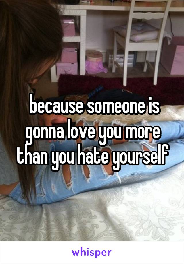  because someone is gonna love you more than you hate yourself