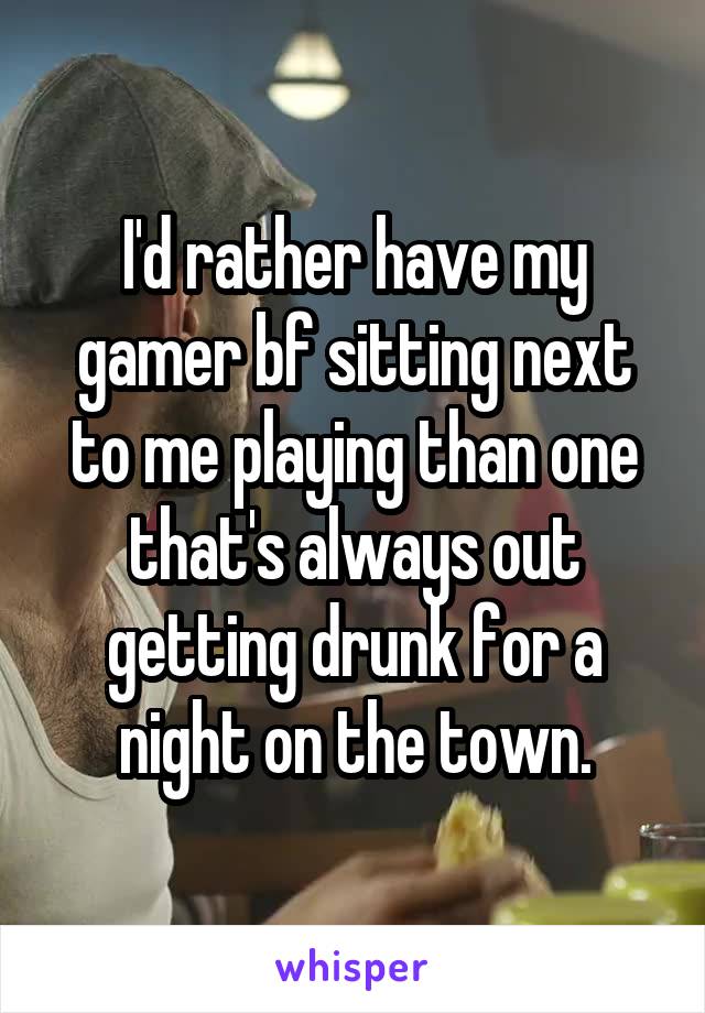 I'd rather have my gamer bf sitting next to me playing than one that's always out getting drunk for a night on the town.