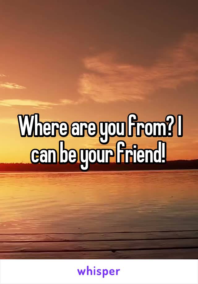 Where are you from? I can be your friend! 