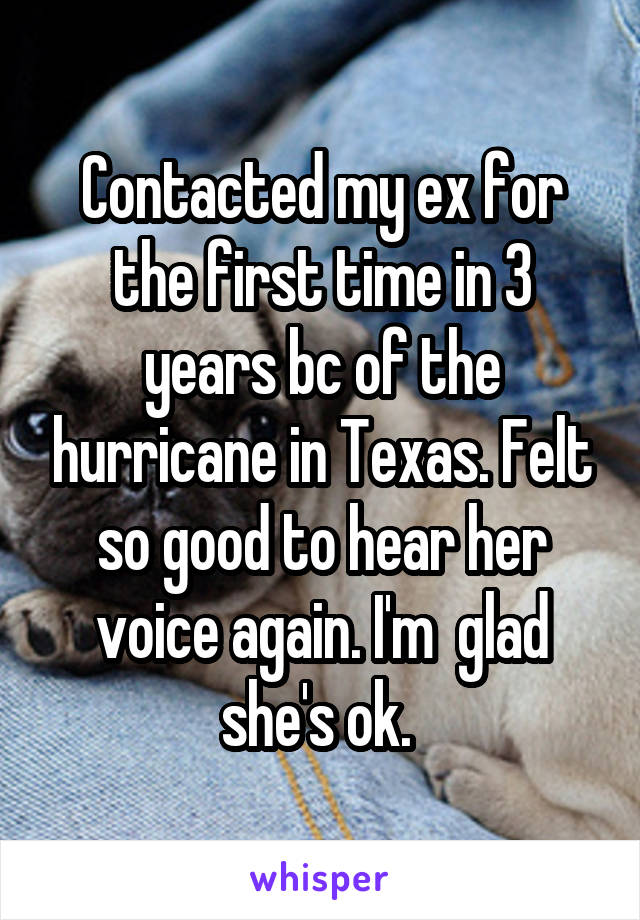 Contacted my ex for the first time in 3 years bc of the hurricane in Texas. Felt so good to hear her voice again. I'm  glad she's ok. 