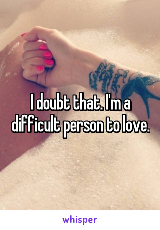 I doubt that. I'm a difficult person to love.