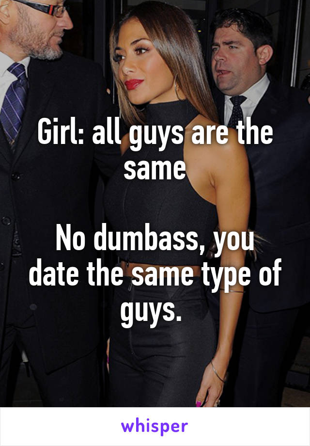 Girl: all guys are the same

No dumbass, you date the same type of guys. 