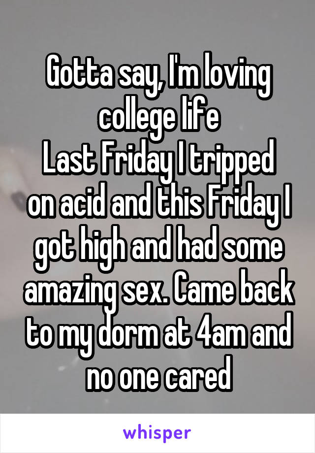 Gotta say, I'm loving college life
Last Friday I tripped on acid and this Friday I got high and had some amazing sex. Came back to my dorm at 4am and no one cared