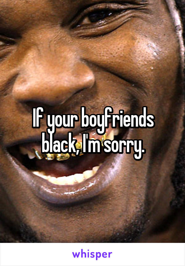 If your boyfriends black, I'm sorry.