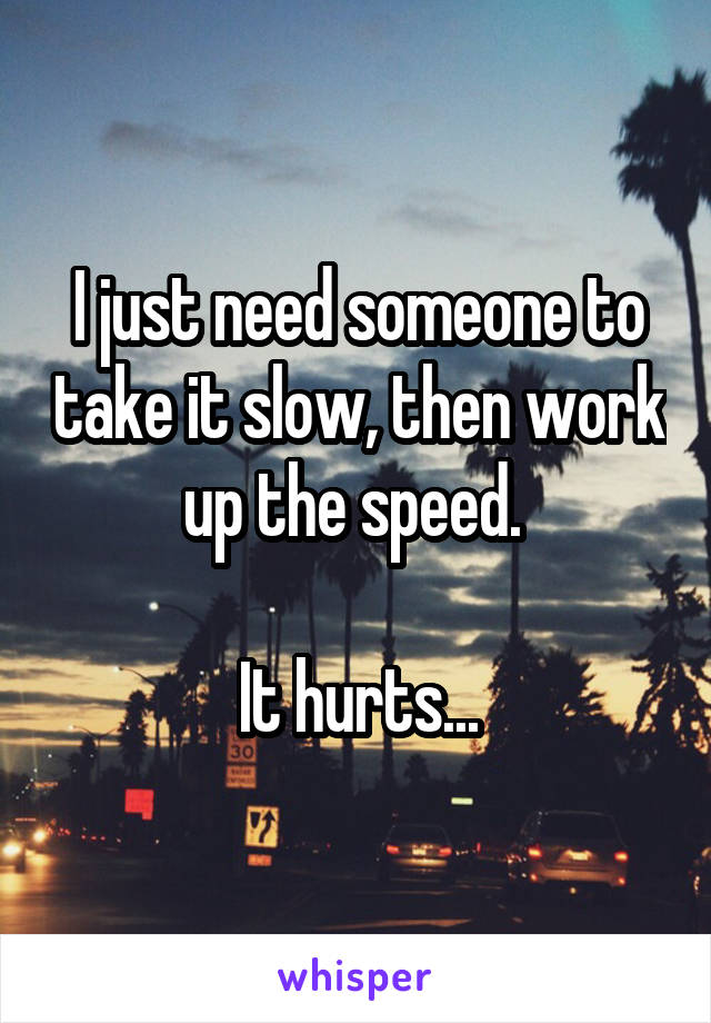 I just need someone to take it slow, then work up the speed. 

It hurts...