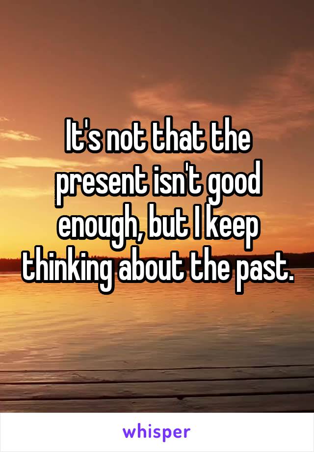 It's not that the present isn't good enough, but I keep thinking about the past. 