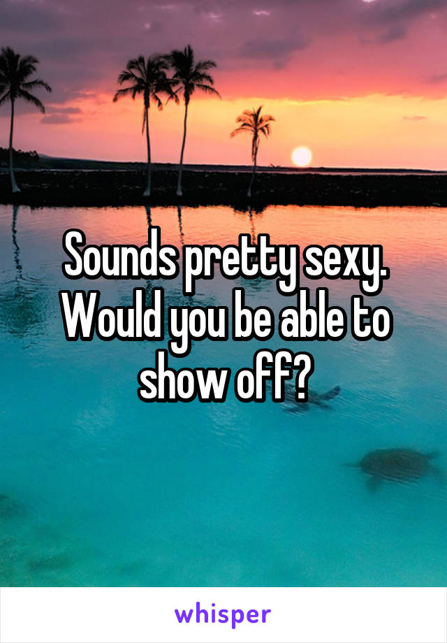 Sounds pretty sexy. Would you be able to show off?