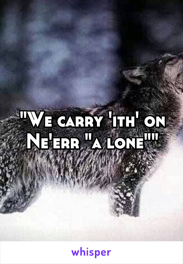 "We carry 'ith' on
Ne'err "a lone""