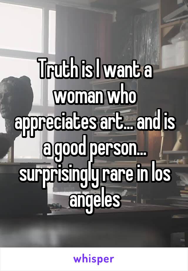 Truth is I want a woman who appreciates art... and is a good person... surprisingly rare in los angeles