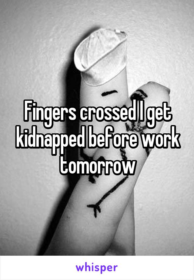 Fingers crossed I get kidnapped before work tomorrow