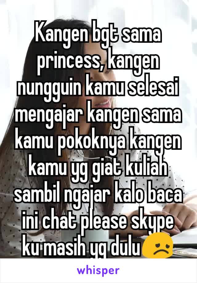 Kangen bgt sama princess, kangen nungguin kamu selesai mengajar kangen sama kamu pokoknya kangen kamu yg giat kuliah sambil ngajar kalo baca ini chat please skype ku masih yg dulu😞