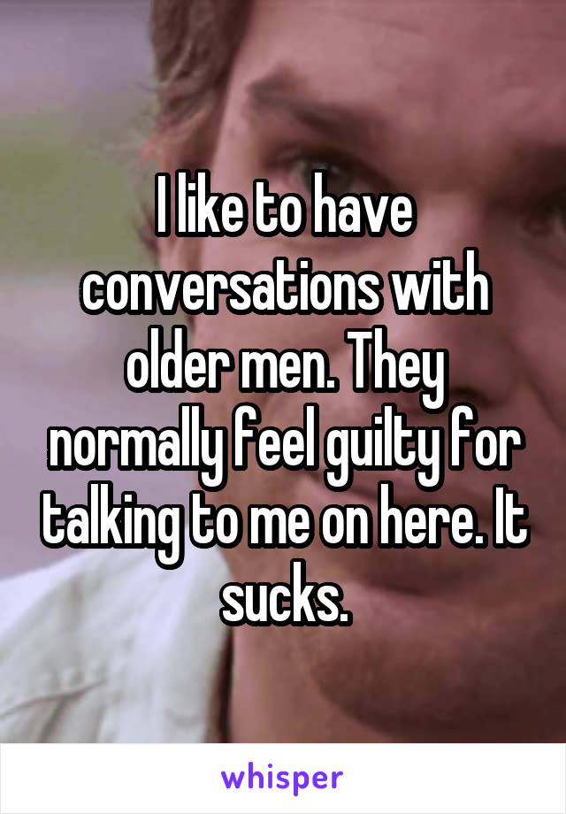 I like to have conversations with older men. They normally feel guilty for talking to me on here. It sucks.