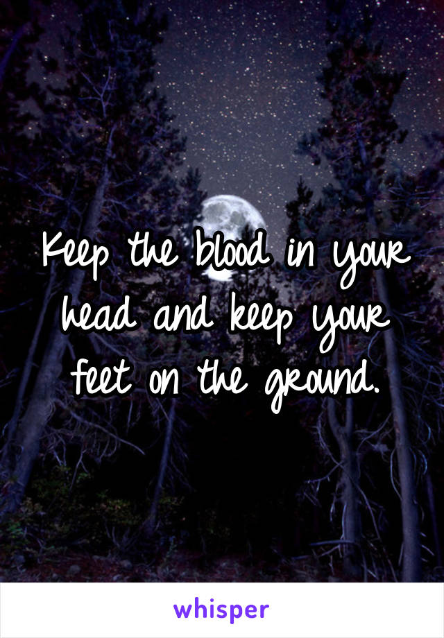 Keep the blood in your head and keep your feet on the ground.