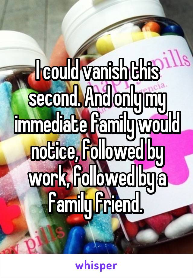 I could vanish this second. And only my immediate family would notice, followed by work, followed by a family friend. 