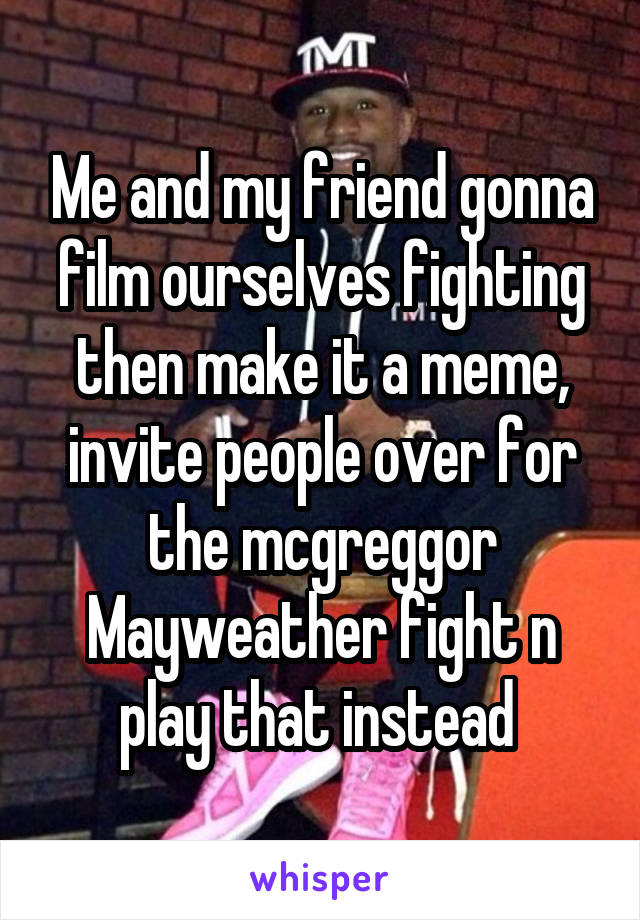 Me and my friend gonna film ourselves fighting then make it a meme, invite people over for the mcgreggor Mayweather fight n play that instead 